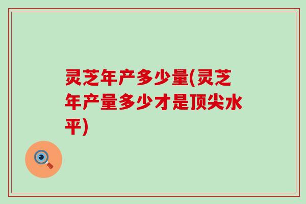 灵芝年产多少量(灵芝年产量多少才是顶尖水平)