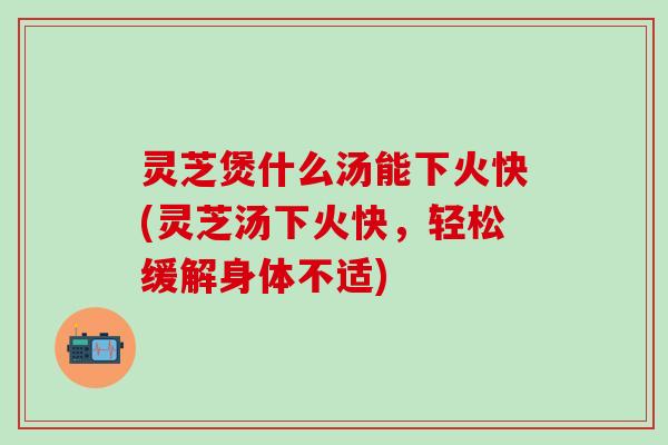 灵芝煲什么汤能下火快(灵芝汤下火快，轻松缓解身体不适)
