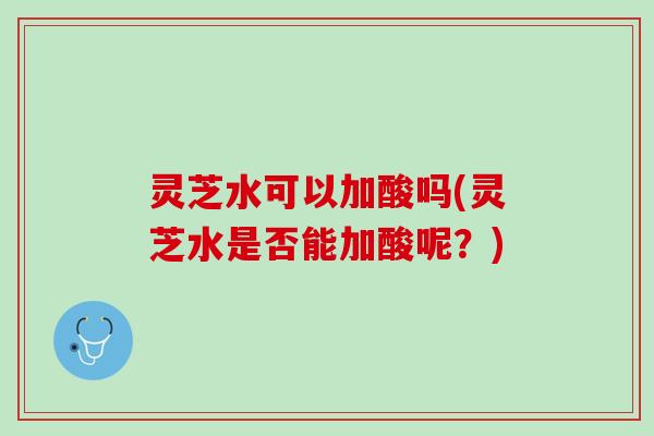 灵芝水可以加酸吗(灵芝水是否能加酸呢？)