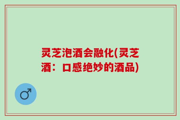 灵芝泡酒会融化(灵芝酒：口感绝妙的酒品)