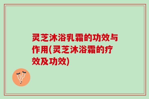 灵芝沐浴乳霜的功效与作用(灵芝沐浴霜的疗效及功效)