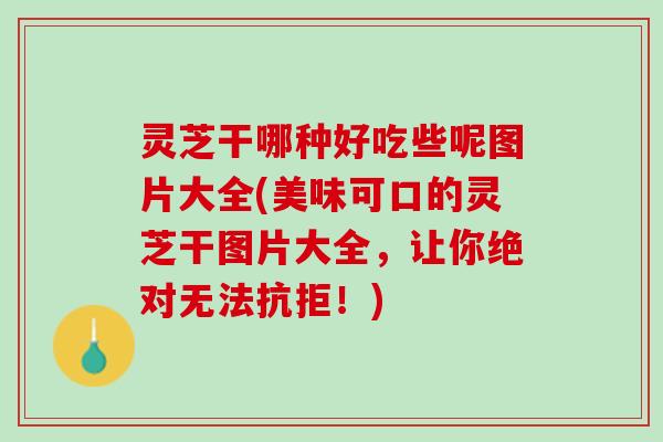 灵芝干哪种好吃些呢图片大全(美味可口的灵芝干图片大全，让你绝对无法抗拒！)