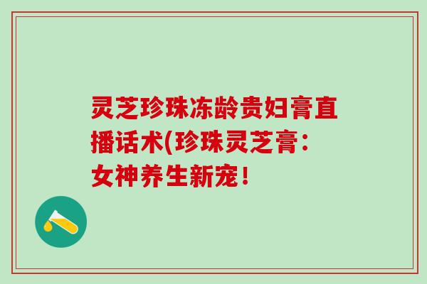 灵芝珍珠冻龄贵妇膏直播话术(珍珠灵芝膏：女神养生新宠！