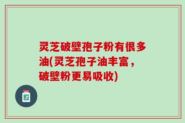 灵芝破壁孢子粉有很多油(灵芝孢子油丰富，破壁粉更易吸收)