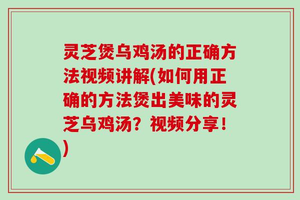 灵芝煲乌鸡汤的正确方法视频讲解(如何用正确的方法煲出美味的灵芝乌鸡汤？视频分享！)