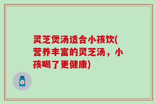 灵芝煲汤适合小孩饮(营养丰富的灵芝汤，小孩喝了更健康)