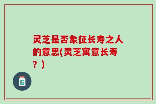 灵芝是否象征长寿之人的意思(灵芝寓意长寿？)