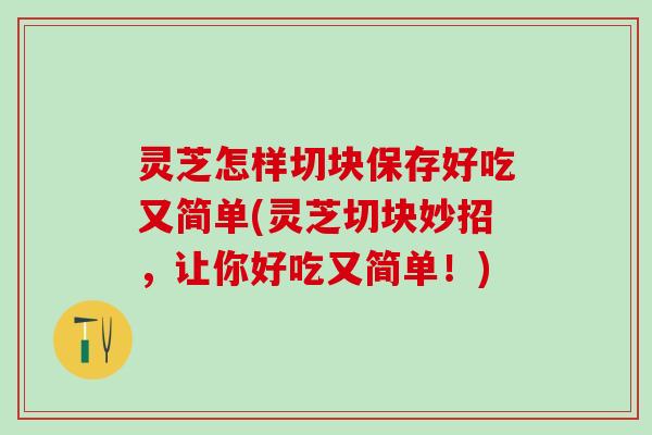 灵芝怎样切块保存好吃又简单(灵芝切块妙招，让你好吃又简单！)