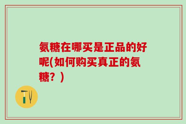 氨糖在哪买是正品的好呢(如何购买真正的氨糖？)