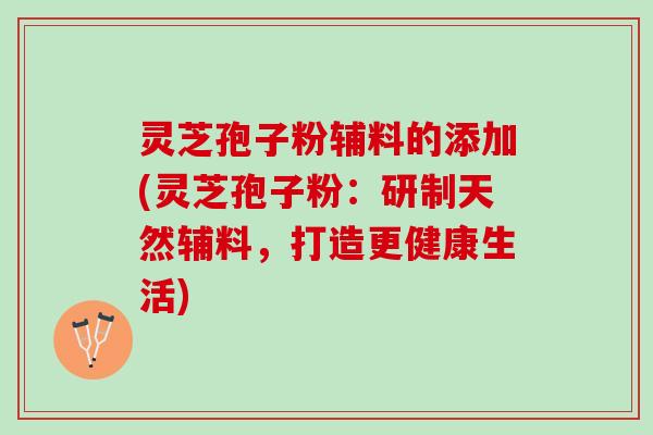灵芝孢子粉辅料的添加(灵芝孢子粉：研制天然辅料，打造更健康生活)