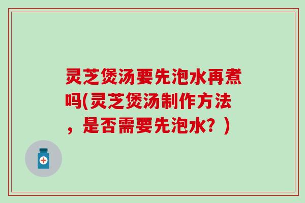 灵芝煲汤要先泡水再煮吗(灵芝煲汤制作方法，是否需要先泡水？)