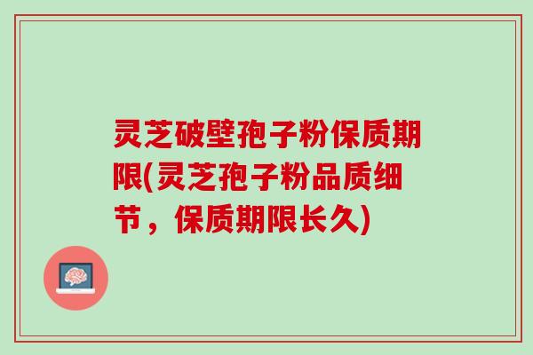 灵芝破壁孢子粉保质期限(灵芝孢子粉品质细节，保质期限长久)