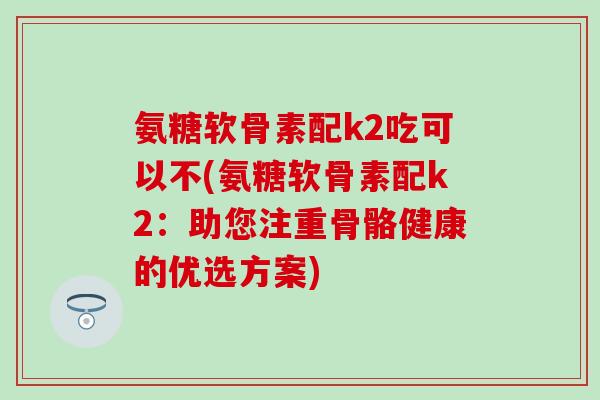 氨糖软骨素配k2吃可以不(氨糖软骨素配k2：助您注重骨骼健康的优选方案)