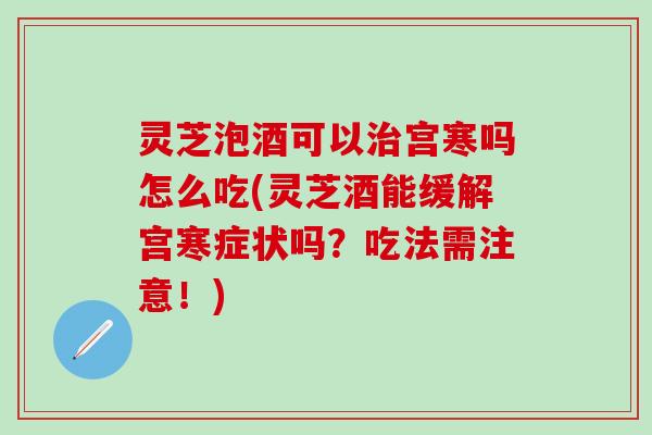 灵芝泡酒可以治宫寒吗怎么吃(灵芝酒能缓解宫寒症状吗？吃法需注意！)