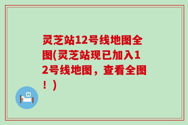 灵芝站12号线地图全图(灵芝站现已加入12号线地图，查看全图！)