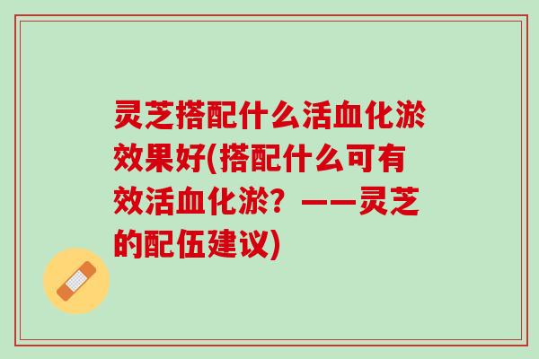 灵芝搭配什么活血化淤效果好(搭配什么可有效活血化淤？——灵芝的配伍建议)