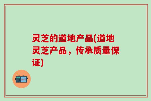 灵芝的道地产品(道地灵芝产品，传承质量保证)