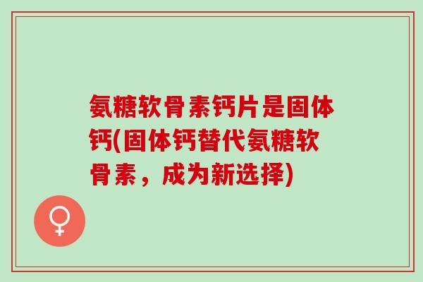氨糖软骨素钙片是固体钙(固体钙替代氨糖软骨素，成为新选择)