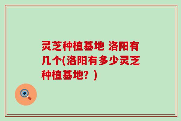 灵芝种植基地 洛阳有几个(洛阳有多少灵芝种植基地？)