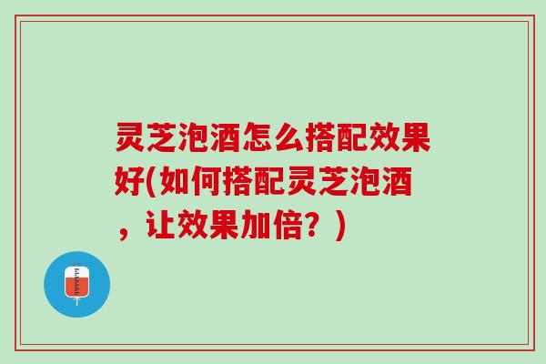 灵芝泡酒怎么搭配效果好(如何搭配灵芝泡酒，让效果加倍？)