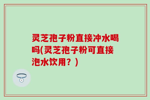 灵芝孢子粉直接冲水喝吗(灵芝孢子粉可直接泡水饮用？)