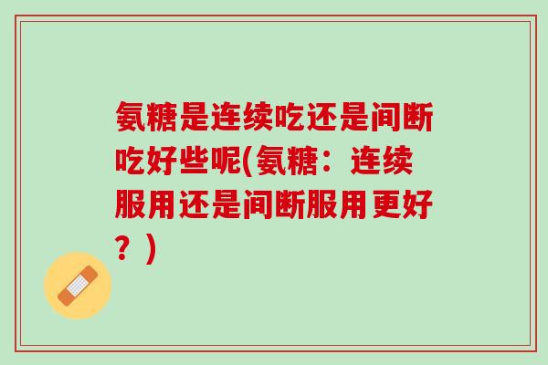 氨糖是连续吃还是间断吃好些呢(氨糖：连续服用还是间断服用更好？)