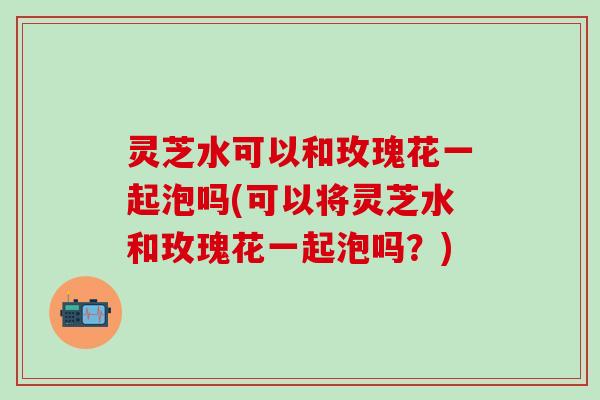 灵芝水可以和玫瑰花一起泡吗(可以将灵芝水和玫瑰花一起泡吗？)