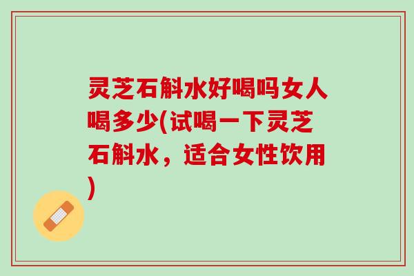 灵芝石斛水好喝吗女人喝多少(试喝一下灵芝石斛水，适合女性饮用)