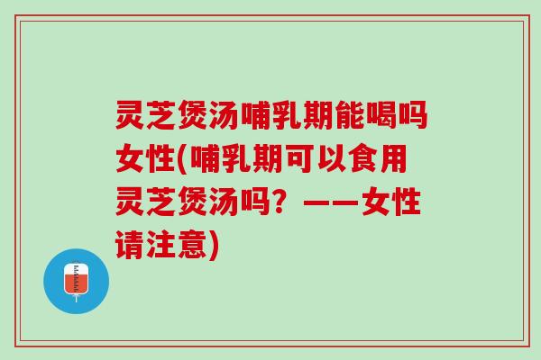 灵芝煲汤哺乳期能喝吗女性(哺乳期可以食用灵芝煲汤吗？——女性请注意)