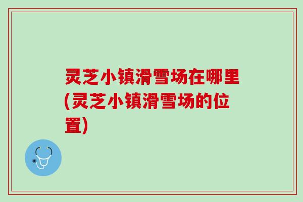 灵芝小镇滑雪场在哪里(灵芝小镇滑雪场的位置)