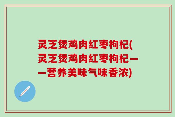 灵芝煲鸡肉红枣枸杞(灵芝煲鸡肉红枣枸杞——营养美味气味香浓)