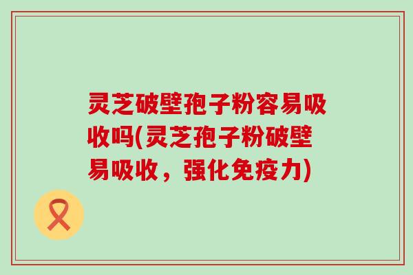 灵芝破壁孢子粉容易吸收吗(灵芝孢子粉破壁易吸收，强化免疫力)