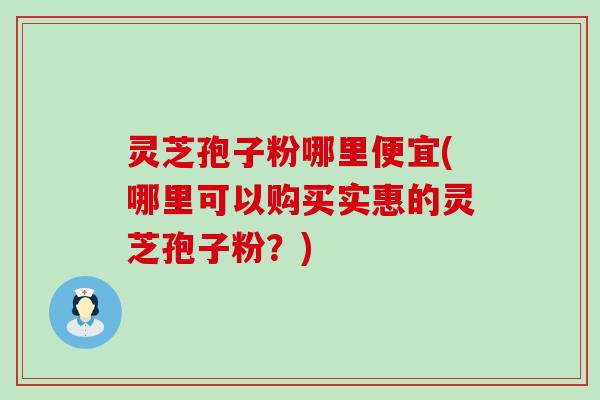 灵芝孢子粉哪里便宜(哪里可以购买实惠的灵芝孢子粉？)