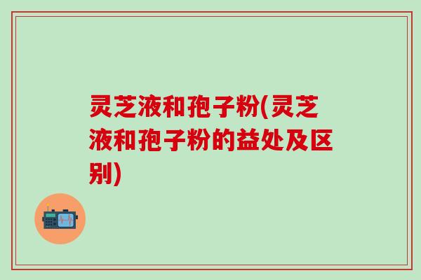 灵芝液和孢子粉(灵芝液和孢子粉的益处及区别)