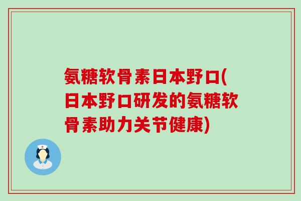 氨糖软骨素日本野口(日本野口研发的氨糖软骨素助力关节健康)