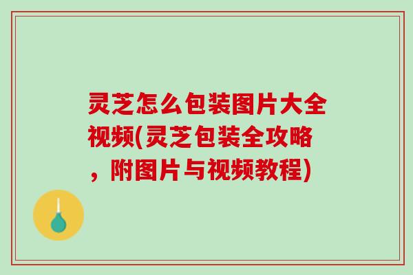灵芝怎么包装图片大全视频(灵芝包装全攻略，附图片与视频教程)
