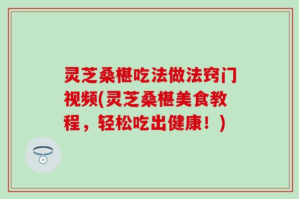 灵芝桑椹吃法做法窍门视频(灵芝桑椹美食教程，轻松吃出健康！)