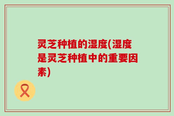 灵芝种植的湿度(湿度是灵芝种植中的重要因素)