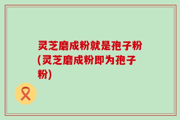 灵芝磨成粉就是孢子粉(灵芝磨成粉即为孢子粉)