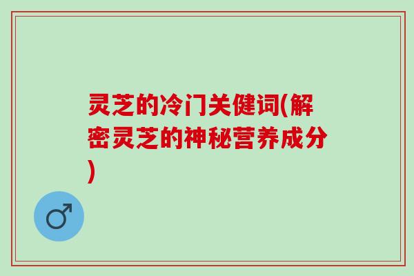 灵芝的冷门关健词(解密灵芝的神秘营养成分)