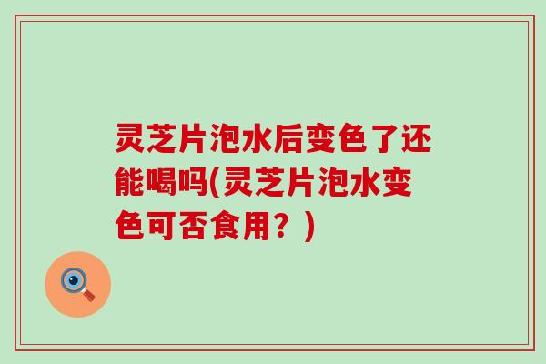 灵芝片泡水后变色了还能喝吗(灵芝片泡水变色可否食用？)
