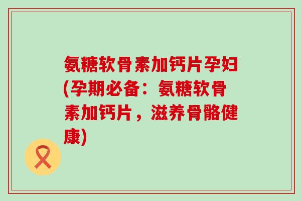 氨糖软骨素加钙片孕妇(孕期必备：氨糖软骨素加钙片，滋养骨骼健康)