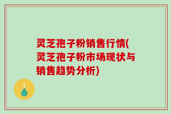 灵芝孢子粉销售行情(灵芝孢子粉市场现状与销售趋势分析)