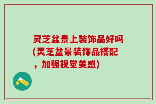 灵芝盆景上装饰品好吗(灵芝盆景装饰品搭配，加强视觉美感)