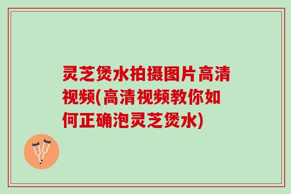 灵芝煲水拍摄图片高清视频(高清视频教你如何正确泡灵芝煲水)