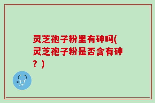 灵芝孢子粉里有砷吗(灵芝孢子粉是否含有砷？)