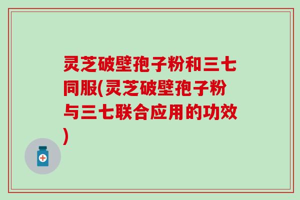 灵芝破壁孢子粉和三七同服(灵芝破壁孢子粉与三七联合应用的功效)