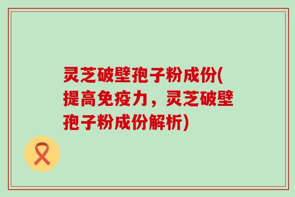 灵芝破壁孢子粉成份(提高免疫力，灵芝破壁孢子粉成份解析)