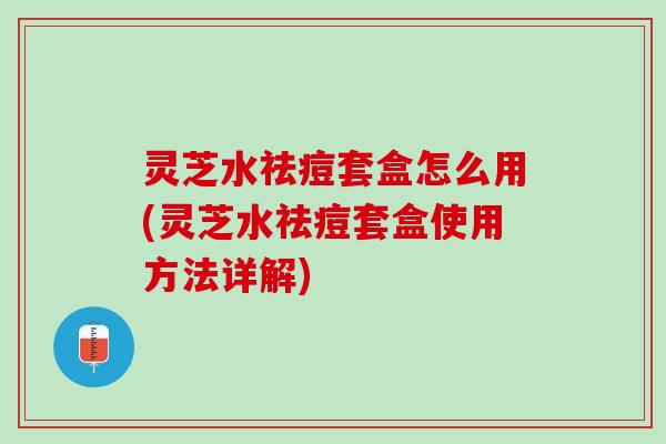 灵芝水祛痘套盒怎么用(灵芝水祛痘套盒使用方法详解)