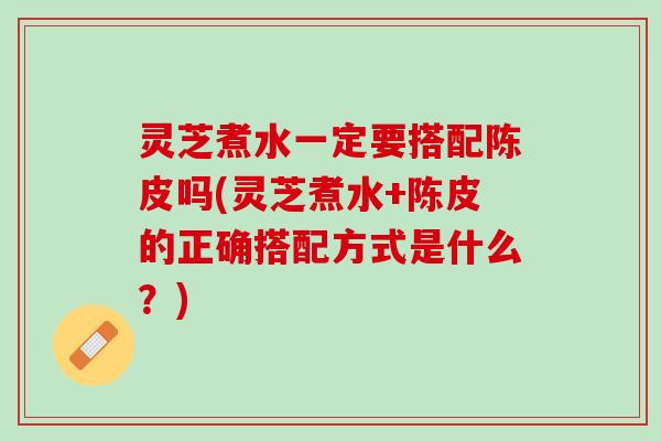 灵芝煮水一定要搭配陈皮吗(灵芝煮水+陈皮的正确搭配方式是什么？)